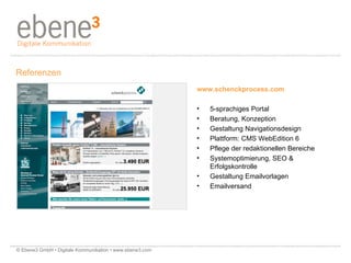 www.schenckprocess.com 5-sprachiges Portal Beratung, Konzeption Gestaltung Navigationsdesign  Plattform: CMS WebEdition 6  Pflege der redaktionellen Bereiche  Systemoptimierung, SEO & Erfolgskontrolle Gestaltung Emailvorlagen Emailversand Referenzen © Ebene3 GmbH • Digitale Kommunikation • www.ebene3.com   