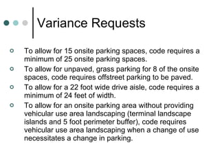 Variance Requests To allow for 15 onsite parking spaces, code requires a minimum of 25 onsite parking spaces. To allow for unpaved, grass parking for 8 of the onsite spaces, code requires offstreet parking to be paved. To allow for a 22 foot wide drive aisle, code requires a minimum of 24 feet of width. To allow for an onsite parking area without providing vehicular use area landscaping (terminal landscape islands and 5 foot perimeter buffer), code requires vehicular use area landscaping when a change of use necessitates a change in parking. 