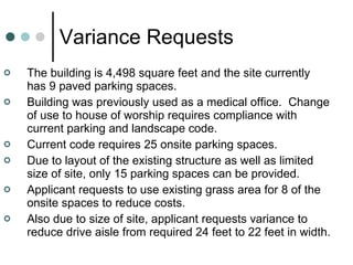Variance Requests The building is 4,498 square feet and the site currently has 9 paved parking spaces.  Building was previously used as a medical office.  Change of use to house of worship requires compliance with current parking and landscape code. Current code requires 25 onsite parking spaces. Due to layout of the existing structure as well as limited size of site, only 15 parking spaces can be provided. Applicant requests to use existing grass area for 8 of the onsite spaces to reduce costs. Also due to size of site, applicant requests variance to reduce drive aisle from required 24 feet to 22 feet in width. 