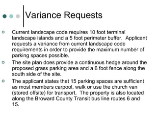 Variance Requests Current landscape code requires 10 foot terminal landscape islands and a 5 foot perimeter buffer.  Applicant requests a variance from current landscape code requirements in order to provide the maximum number of parking spaces possible. The site plan does provide a continuous hedge around the proposed grass parking area and a 6 foot fence along the south side of the site. The applicant states that 15 parking spaces are sufficient as most members carpool, walk or use the church van (stored offsite) for transport.  The property is also located along the Broward County Transit bus line routes 6 and 15. 