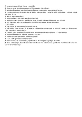 A. compromisso espiritual chama a oposição,
1. Observe como Satanás despertou os filisteus para atacar Israel.
2. Satanás não suporto quando o povo de Deus se reavivou em seu amor pelo Senhor.
3. Ele não se importa de uma igreja de dormir, mas ele odeia a alma da igreja vencedora, e vai lutar contra
ele - Atos 8: 1-4
B. Não se preocupe embora!
1. Deus nos livrará não importa quão temível luta
2. Deus entrou em cena aqui para ajudar Israel, quando ela não podia ajudar a si mesmos.
3. Eles ergueram uma EBENEZER pedra memorial - Até aqui o Senhor nos ajudou.
CONCLUSÃO
A. Precisamos de avivamento na pulipt e bancos
1. Precisamos povo de Deus a reconhecer e arrepender-se de todos os pecados conhecidos e retornar a
Deus com todo o nosso coração.
2. A hora é agora para se acertar com Deus, receber de volta à Sua palavra, só a ele servirás
B. Quando fazemos isso, teremos unidade e v.14 paz
1. Em nossas vidas pessoais e em nossas igrejas
2. II Chr.7: 14 - grande avivamento verso.
3. vivificar-nos - um novo começo, oportunidade de corrigir as injustiças de idade.
4. Deus está sempre disposto a receber e restaurar-nos à comunhão quando nós humildemente vir a Ele.
Vai vir ter com ele hoje?
 