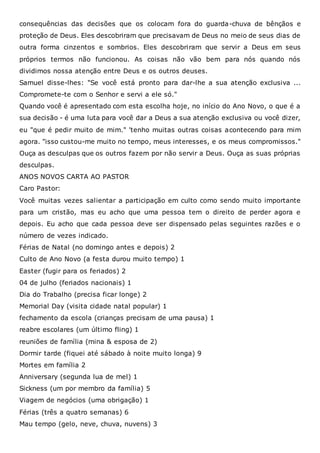 consequências das decisões que os colocam fora do guarda-chuva de bênçãos e
proteção de Deus. Eles descobriram que precisavam de Deus no meio de seus dias de
outra forma cinzentos e sombrios. Eles descobriram que servir a Deus em seus
próprios termos não funcionou. As coisas não vão bem para nós quando nós
dividimos nossa atenção entre Deus e os outros deuses.
Samuel disse-lhes: "Se você está pronto para dar-lhe a sua atenção exclusiva ...
Compromete-te com o Senhor e servi a ele só."
Quando você é apresentado com esta escolha hoje, no início do Ano Novo, o que é a
sua decisão - é uma luta para você dar a Deus a sua atenção exclusiva ou você dizer,
eu "que é pedir muito de mim." 'tenho muitas outras coisas acontecendo para mim
agora. "isso custou-me muito no tempo, meus interesses, e os meus compromissos."
Ouça as desculpas que os outros fazem por não servir a Deus. Ouça as suas próprias
desculpas.
ANOS NOVOS CARTA AO PASTOR
Caro Pastor:
Você muitas vezes salientar a participação em culto como sendo muito importante
para um cristão, mas eu acho que uma pessoa tem o direito de perder agora e
depois. Eu acho que cada pessoa deve ser dispensado pelas seguintes razões e o
número de vezes indicado.
Férias de Natal (no domingo antes e depois) 2
Culto de Ano Novo (a festa durou muito tempo) 1
Easter (fugir para os feriados) 2
04 de julho (feriados nacionais) 1
Dia do Trabalho (precisa ficar longe) 2
Memorial Day (visita cidade natal popular) 1
fechamento da escola (crianças precisam de uma pausa) 1
reabre escolares (um último fling) 1
reuniões de família (mina & esposa de 2)
Dormir tarde (fiquei até sábado à noite muito longa) 9
Mortes em família 2
Anniversary (segunda lua de mel) 1
Sickness (um por membro da família) 5
Viagem de negócios (uma obrigação) 1
Férias (três a quatro semanas) 6
Mau tempo (gelo, neve, chuva, nuvens) 3
 