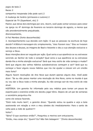 jogos de bola 2
Races 2
companhia inesperada (não pode sair) 2
A mudança de horário (primavera e outono) 2
Especial de TV (Superbowl, etc) 3
Pastor, que deixa dois domingos por ano. Assim, você pode contar conosco para estar
na igreja no 4º domingo de fevereiro eo terceiro domingo de agosto, a menos que
são providencialmente prejudicada.
Atenciosamente,
A Fiel Membro (fonte desconhecida)
2. Acompanhamento sua decisão com Ação: O que as pessoas na escritura de hoje
decidir? A Bíblia A mensagem diz simplesmente, "eles fizeram isso." Eles se livraram
dos deuses e deusas, as imagens de Baal e Astarote e deu a sua atenção exclusiva e
serviço a Deus.
Boas intenções deve ser seguido por ação. Qual seria a sua aparência se eu estivesse
servindo ao Senhor de todo o coração? Qual seria a sua aparência se eu estivesse
dando-lhe a minha atenção exclusiva? Será que meu estilo de vida começa a mudar?
Será que alguns dos velhos hábitos autodestrutivos começam a cair? Será que eu
começar a fazer alguns novos hábitos que iria me ajudar a crescer em um cristão
mais forte?
Alguns fazem resoluções de Ano Novo que duram apenas alguns dias. Você pode
dizer: "Se eu não posso manter uma resolução de Ano Novo, como no mundo é que
eu vou dar a Deus toda a minha atenção. Eu não consigo sair do meu estilo de vida
atual.
HISTÓRIA: Um gerente foi informado pelo seu médico para tomar um pouco de
esporte para o exercício então ele decidiu jogar tênis. Depois de um par de semanas
a secretária perguntou-lhe
como ele estava fazendo.
"Está indo muito bem", o gerente disse: "Quando estou na quadra e vejo a bola
acelerando em relação a mim o meu cérebro diz imediatamente: Para o canto de
volta para a rede de quebra!!!!
Volte!".
"Sério? O que acontece então?", Perguntou a menina com entusiasmo.
"Então, meu corpo diz," Quem? Eu? Não fale bobagem! ' "(Fonte desconhecida)
 