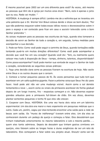 É mesmo possível para 2003 ser um ano diferente para você? Às vezes, até mesmo
as pessoas que têm ido à igreja por muitos anos dizer: "Bem, este é apenas o jeito
que eu sou. Nada vai mudar. "
HISTÓRIA: A mudança é sempre difícil. Lembro-me de a velhinha que se levantou em
uma palestra que o Dr. Werner Von Braun estava dando e disse ao bom doutor, "Por
que não podemos esquecer sobre todas essas idéias novos e desnecessários sobre ir
para o espaço e ser conteúdo para ficar em casa e assistir televisão como o bom
Senhor pretendia ".
As coisas mudaram para as pessoas nas escrituras de hoje, quando eles tomaram a
decisão de servir ao Senhor de todo o coração e, em seguida, tomou medidas para
acompanhar a sua decisão.
3. Pode ser feito: Como você pode seguir o caminho de Deus, quando tentações estão
tentando puxá-lo em muitas direções diferentes? Como você pode acompanhar a
decisão que você faz em seu coração? Quando você diz: "Sim, eu realmente quero
colocar meu tudo à disposição de Deus - tempo, dinheiro, talentos, disponibilidade?
Como posso acompanhar? Você pode manter sua vontade de seguir o Senhor de todo
o coração, considerando as seguintes coisas práticas:
1. Faça uma decisão clara como as pessoas fizeram na escritura de hoje. Não vacile
entre Deus e os outros deuses que o cercam.
2. Comece a tomar pequenos passos de fé. Às vezes pensamos que tudo tem que
acontecer em um salto quântico gigante. Fazer a próxima coisa que Deus lhe diz para
fazer. Você pode até não ver uma mudança visível. Assim como o sol derrete
lentamente a neve -, assim como os sinais da primavera acontecer de forma gradual
depois de um longo inverno, frio - respostas começam a vir. Não devemos esperar
grandes arbustos para a primavera full-blown do chão. Em vez disso, devemos
plantar sementes pequenas e tenho fé que eles vão crescer.
3. Cooperar com Deus. HISTÓRIA: Era uma vez havia dois ratos em um labirinto
experimental. Um dos dois era maior e mais experiente em pesquisas médicas que o
outro. Cada um, porém, vagou por dias tentando encontrar uma saída para a rede de
becos sem saída. Os "muros de indiferença" tiveram entre eles. Um dia eles se
conheceram durante um pedaço de queijo e começou a falar. Eles descobriram que
tinham trabalhado anteriormente no mesmo laboratório e sob o mesmo patrão. . .
quem eles tanto admirava. Depois de descobrir que tinham gostos similares em
queijos, eles falaram sobre as longas horas e duras exigências de ser um rato de
laboratório. Eles começaram a falar sobre seu projeto atual. Discutir como sair do
 