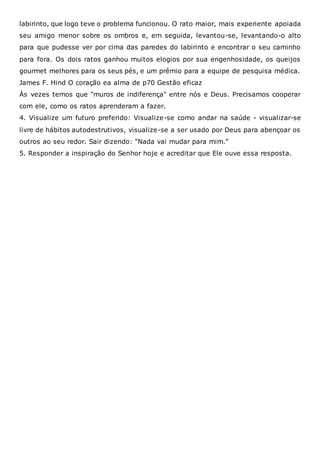 labirinto, que logo teve o problema funcionou. O rato maior, mais experiente apoiada
seu amigo menor sobre os ombros e, em seguida, levantou-se, levantando-o alto
para que pudesse ver por cima das paredes do labirinto e encontrar o seu caminho
para fora. Os dois ratos ganhou muitos elogios por sua engenhosidade, os queijos
gourmet melhores para os seus pés, e um prêmio para a equipe de pesquisa médica.
James F. Hind O coração ea alma de p70 Gestão eficaz
Às vezes temos que "muros de indiferença" entre nós e Deus. Precisamos cooperar
com ele, como os ratos aprenderam a fazer.
4. Visualize um futuro preferido: Visualize-se como andar na saúde - visualizar-se
livre de hábitos autodestrutivos, visualize-se a ser usado por Deus para abençoar os
outros ao seu redor. Sair dizendo: "Nada vai mudar para mim."
5. Responder a inspiração do Senhor hoje e acreditar que Ele ouve essa resposta.
 