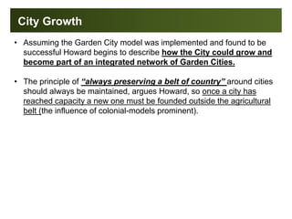 City Growth
• Assuming the Garden City model was implemented and found to be
successful Howard begins to describe how the City could grow and
become part of an integrated network of Garden Cities.
• The principle of “always preserving a belt of country” around cities
should always be maintained, argues Howard, so once a city has
reached capacity a new one must be founded outside the agricultural
belt (the influence of colonial-models prominent).
 