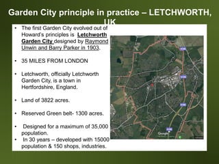 Garden City principle in practice – LETCHWORTH,
UK
• The first Garden City evolved out of
Howard’s principles is Letchworth
Garden City designed by Raymond
Unwin and Barry Parker in 1903.
• 35 MILES FROM LONDON
• Letchworth, officially Letchworth
Garden City, is a town in
Hertfordshire, England.
• Land of 3822 acres.
• Reserved Green belt- 1300 acres.
• Designed for a maximum of 35,000
population.
• In 30 years – developed with 15000
population & 150 shops, industries.
 