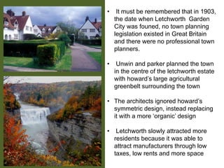 • It must be remembered that in 1903,
the date when Letchworth Garden
City was founed, no town planning
legislation existed in Great Britain
and there were no professional town
planners.
• Unwin and parker planned the town
in the centre of the letchworth estate
with howard’s large agricultural
greenbelt surrounding the town
• The architects ignored howard’s
symmetric design, instead replacing
it with a more ‘organic’ design
• Letchworth slowly attracted more
residents because it was able to
attract manufacturers through low
taxes, low rents and more space
 