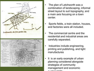 • The plan of Letchworth was a
combination of landscaping, informal
street layout to suit topography, and
a main axis focusing on a town
center.
• Sports fields, a train station, houses,
and factories were all included.
• The commercial centre and the
residential and industrial areas are
carefully separated.
• Industries include engineering,
printing and publishing, and light
manufactures
• It is an early example of urban
planning considered alongside
strategies of community
management and economic
 