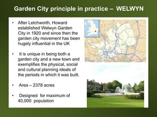 Garden City principle in practice – WELWYN
• After Letchworth, Howard
established Welwyn Garden
City in 1920 and since then the
garden city movement has been
hugely influential in the UK
• It is unique in being both a
garden city and a new town and
exemplifies the physical, social
and cultural planning ideals of
the periods in which it was built.
• Area – 2378 acres
• Designed for maximum of
40,000 population
 