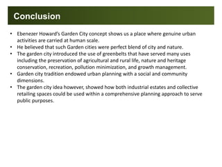 Conclusion
• Ebenezer Howard’s Garden City concept shows us a place where genuine urban
activities are carried at human scale.
• He believed that such Garden cities were perfect blend of city and nature.
• The garden city introduced the use of greenbelts that have served many uses
including the preservation of agricultural and rural life, nature and heritage
conservation, recreation, pollution minimization, and growth management.
• Garden city tradition endowed urban planning with a social and community
dimensions.
• The garden city idea however, showed how both industrial estates and collective
retailing spaces could be used within a comprehensive planning approach to serve
public purposes.
 