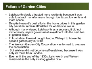 Failure of Garden Cities
• Letchworth slowly attracted more residents because it was
able to attract manufacturers through low taxes, low rents and
more space.
• Despite Howard’s best efforts, the home prices in this garden
city could not remain affordable for workers to live in.
• Although many viewed Letchworth as a success, it did not
immediately inspire government investment into the next line
of garden cities.
• In frustration, Howard bought land at Welwyn to house the
second garden city in 1919.
• The Welwyn Garden City Corporation was formed to oversee
the construction.
• But Welwyn did not become self-sustaining because it was
only 20 miles from London.
• Even until the end of the 1930s, Letchworth and Welwyn
remained as the only existing garden citie
 