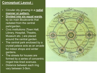 Conceptual Layout :
• Circular city growing in a radial
manner or pattern.
• Divided into six equal wards,
by six main Boulevards that
radiated from the central
park/garden.
• Civic institutions (Town Hall,
Library, Hospital, Theatre,
Museum etc. ) are placed
around the central garden.
• The central park enclosed by a
crystal palace acts as an arcade
for indoor shops and winter
gardens.
• The streets for houses are
formed by a series of concentric
ringed tree lined avenues.
• Distance between each ring
vary between 3-5km.
 
