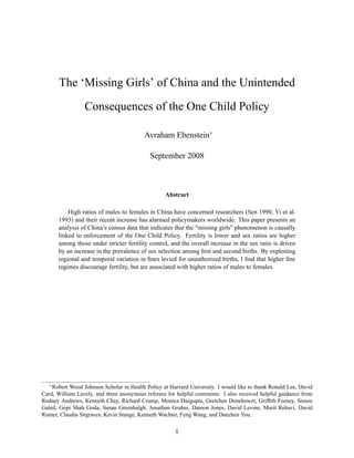The `Missing Girls' of China and the Unintended
Consequences of the One Child Policy
Avraham Ebenstein
September 2008
Abstract
High ratios of males to females in China have concerned researchers (Sen 1990, Yi et al.
1993) and their recent increase has alarmed policymakers worldwide. This paper presents an
analysis of China's census data that indicates that the "missing girls" phenomenon is causally
linked to enforcement of the One Child Policy. Fertility is lower and sex ratios are higher
among those under stricter fertility control, and the overall increase in the sex ratio is driven
by an increase in the prevalence of sex selection among rst and second births. By exploiting
regional and temporal variation in nes levied for unauthorized births, I nd that higher ne
regimes discourage fertility, but are associated with higher ratios of males to females.
Robert Wood Johnson Scholar in Health Policy at Harvard University. I would like to thank Ronald Lee, David
Card, William Lavely, and three anonymous referees for helpful comments. I also received helpful guidance from
Rodney Andrews, Kenneth Chay, Richard Crump, Monica Dasgupta, Gretchen Donehower, Grif th Feeney, Simon
Galed, Gopi Shah Goda, Susan Greenhalgh, Jonathan Gruber, Damon Jones, David Levine, Marit Rehavi, David
Romer, Claudia Sitgraves, Kevin Stange, Kenneth Wachter, Feng Wang, and Danzhen You.
1
 