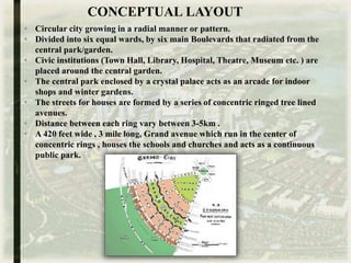 • Circular city growing in a radial manner or pattern.
• Divided into six equal wards, by six main Boulevards that radiated from the
central park/garden.
• Civic institutions (Town Hall, Library, Hospital, Theatre, Museum etc. ) are
placed around the central garden.
• The central park enclosed by a crystal palace acts as an arcade for indoor
shops and winter gardens.
• The streets for houses are formed by a series of concentric ringed tree lined
avenues.
• Distance between each ring vary between 3-5km .
• A 420 feet wide , 3 mile long, Grand avenue which run in the center of
concentric rings , houses the schools and churches and acts as a continuous
public park.
CONCEPTUAL LAYOUT
 