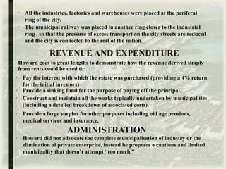 Howard goes to great lengths to demonstrate how the revenue derived simply
from rents could be used to:
• All the industries, factories and warehouses were placed at the periferal
ring of the city.
REVENUE AND EXPENDITURE
• The municipal railway was placed in another ring closer to the industrial
ring , so that the pressure of excess transport on the city streets are reduced
and the city is connected to the rest of the nation.
• Pay the interest with which the estate was purchased (providing a 4% return
for the initial investors)
• Provide a sinking fund for the purpose of paying off the principal.
• Construct and maintain all the works typically undertaken by municipalities
(including a detailed breakdown of associated costs).
• Provide a large surplus for other purposes including old age pensions,
medical services and insurance.
ADMINISTRATION
• Howard did not advocate the complete municipalisation of industry or the
elimination of private enterprise, instead he proposes a cautious and limited
municipality that doesn’t attempt “too much.”
 