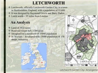 LETCHWORTH
 Letchworth, officially Letchworth Garden City, is a town
in Hertfordshire, England, with a population of 33,600
 It was designed by Raymond Unwin and Barry Parker.
 Letch worth – 35 miles from London
 Land of 3822 acres
 Reserved Green belt- 1300 acres
 Designed for a maximum of 35000 population
 In 30 years – developed with 15000 population & 150
shops, industries.
An Analysis
Letchworth Garden City- Arrangemen
 