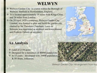 WELWYN
 Welwyn Garden City is a town within the Borough of
Welwyn Hatfield in Hertfordshire, England.
 It is located approximately 19 miles from Kings Cross
and 24 miles from London.
 On 29 April 1920 a company, Welwyn Garden City
Limited, was formed to plan and build the garden city,
chaired by Sir Theodore Chambers. Louis de
Soissons was appointed as architect and town planner
and Frederic Osborn as secretary.
. An Analysis
Welwyn Garden City- Arrangement from top
 Land of 2378 acres
 Designed for a maximum of 40000 population
 In 15 years – developed with 10000 population
& 50 shops, industries.
 