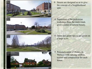 Personalization of Homes in
Welwyn with varying roofline,
texture and composition for each
house.
 Streets are designed so as to give
the concept of a Neighborhood
unit.
 Separation of the pedestrian
walkways from the main roads
gives a sense of natural beauty.
 Open and green spaces are given on
a large scale.
 