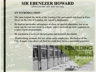 SIR EBENEZER HOWARD
(29TH JANUARY 1850– MAY 1ST, 1928)
AN INTRODUCTION –
• The man behind the birth of the Garden City movement was born in Fore
Street in the City of London, the son of a shopkeeper.
• He had no particular advantages of class, or special education, but at an
early age he was sent away to school, where received an early exposure to
a more rural environment.
• He worked in a series of clerical posts and learned shorthand.
• Transcribing sermons for one of his early employers, Dr Parker of the
City Temple, who observed that he could have been a successful preacher.
 