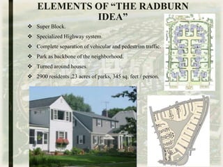 ELEMENTS OF “THE RADBURN
IDEA”
 Super Block.
 Specialized Highway system.
 Complete separation of vehicular and pedestrian traffic.
 Park as backbone of the neighborhood.
 Turned around houses.
 2900 residents ,23 acres of parks, 345 sq. feet / person.
 