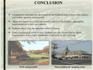 CONCLUSION
 Compared to contemporary developments the Radburn plan is more safer, orderly,
convenient, spacious and peaceful.
 Many developers have used one or more aspects of the Radburn plan and its
implementation in their own suburbs.
 Radburn idea is now the suburban model of choice.
 From a sociological point of view, Radburn not only exemplifies an ideally
planned place to live, but it establishes a real mode or plan of living.
Parks and greenbelt Plaza building the shopping center
 