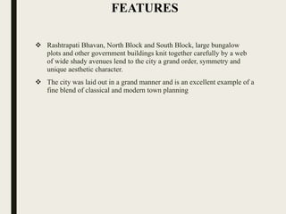 FEATURES
 Rashtrapati Bhavan, North Block and South Block, large bungalow
plots and other government buildings knit together carefully by a web
of wide shady avenues lend to the city a grand order, symmetry and
unique aesthetic character.
 The city was laid out in a grand manner and is an excellent example of a
fine blend of classical and modern town planning
 