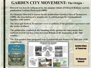 GARDEN CITY MOVEMENT: The Origin -
• Howard was heavily influenced by the utopian visions of Edward Bellamy and his
publication Looking Backward (1888).
• Sir Ebenezer Howard is known for his publication Garden Cities of To-morrow
(1898), the description of a utopian city in which people live harmoniously
together with nature.
• The ideas put forth in To-morrow were a synthesis of his personal experiences and
the works of others.
• The publication resulted in the founding of the garden city movement, that
realized several Garden Cities in Great Britain at the beginning of the 20th
century.
• The first garden cities proposed were Letchworth and Welwyn in 1903 and 1920
respectively.
 