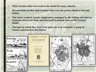 • These Garden cities were used as the model for many suburbs.
• Howard believed that such Garden Cities were the perfect blend of city and
nature.
• The towns would be largely independent, managed by the citizens who had an
economic interest in them, and financed by ground rents on the Georgist
model.
• The land on which they were to be built was to be owned by a group of
trustees and leased to the citizens.
 