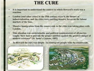 THE CURE
• It is important to understand the context to which Howard’s work was a
reaction.
• London (and other cities) in the 19th century were in the throws of
industrialization, and the cities were exerting massive forces on the labour
markets of the time.
• Massive immigration from the countryside to the cities was taking place with
London.
• This situation was unsustainable and political commentators of all parties
sought “how best to provide the proper antidote against the greatest danger of
modern existence” (St. Jame’s Gazette, 1892)
• To Howard the cure was simple - to reintegrate people with the countryside.
 