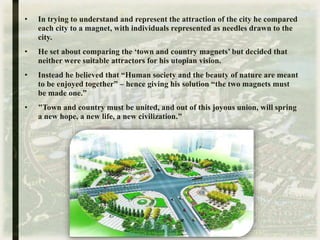 • In trying to understand and represent the attraction of the city he compared
each city to a magnet, with individuals represented as needles drawn to the
city.
• He set about comparing the ‘town and country magnets’ but decided that
neither were suitable attractors for his utopian vision.
• Instead he believed that “Human society and the beauty of nature are meant
to be enjoyed together” – hence giving his solution “the two magnets must
be made one.”
• "Town and country must be united, and out of this joyous union, will spring
a new hope, a new life, a new civilization."
 