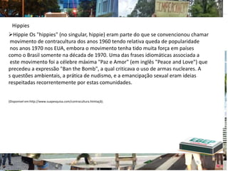 Hippie Os "hippies" (no singular, hippie) eram parte do que se convencionou chamar
movimento de contracultura dos anos 1960 tendo relativa queda de popularidade
nos anos 1970 nos EUA, embora o movimento tenha tido muita força em países
como o Brasil somente na década de 1970. Uma das frases idiomáticas associada a
este movimento foi a célebre máxima "Paz e Amor" (em inglês "Peace and Love") que
precedeu a expressão "Ban the Bomb", a qual criticava o uso de armas nucleares. A
s questões ambientais, a prática de nudismo, e a emancipação sexual eram ideias
respeitadas recorrentemente por estas comunidades.
(Disponivel em:http://www.suapesquisa.com/contracultura.htmtaçã);
Hippies
 