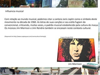 Com relação ao mundo musical, podemos citar a cantora Janis Joplin como o símbolo deste
movimento na década de 1960. As letras de suas canções e seu estilo fugiam do
convencional, criticando, muitas vezes, o padrão musical estabelecido pela cultura de massa.
Os músicos Jim Morrison e Jimi Rendrix também se encaixam neste contexto cultural.
(Disponivel em:http://www.suapesquisa.com/contracultura.htmtaçã);
Influencia musical
Jim Morrison
Imagens/Google/2016
 