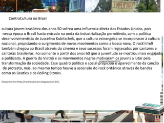 cultura jovem brasileira dos anos 50 sofreu uma influencia direta dos Estados Unidos, pois
nessa época o Brasil havia entrado na onda da industrialização permitindo, com a política
desenvolvimentista de Juscelino Kubitschek, que a cultura estrangeira se incorporasse à cultura
nacional, propiciando o surgimento de novos movimentos como a bossa nova. O rock’n’roll
também chegou ao Brasil através do cinema e seus sucessos foram regravados por cantores e
cantoras brasileiras. Foi somente a partir dos anos 60 que a juventude se mostrou mais engajada
e politizada. A guerra do Vietnã e os movimentos negros motivaram os jovens a lutar pela
transformação da sociedade. Esse quadro político e social propiciou o aparecimento da canção
de protesto, mas, ao mesmo tempo houve a ascensão do rock britânico através de bandas
como os Beatles e os Rolling Stones.
(Disponivel em:hhttp://contraculturacm.blogspot.com.br/);
ContraCultura no Brasil
Imagens/Google/2016
 