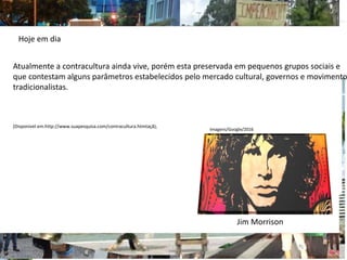 Atualmente a contracultura ainda vive, porém esta preservada em pequenos grupos sociais e
que contestam alguns parâmetros estabelecidos pelo mercado cultural, governos e movimento
tradicionalistas.
(Disponivel em:http://www.suapesquisa.com/contracultura.htmtaçã);
Hoje em dia
Jim Morrison
Imagens/Google/2016
 