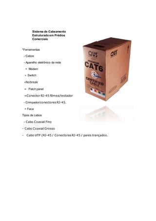 Sistema de Cabeamento
Estruturado em Prédios
Comerciais
*Ferramentas
- Cabos
- Aparelho eletrônico de rede
= Modem
= Switch
=Nobreak
= Patch panel
=Conector RJ-45 fêmea/testador
- Crimpador/conectoresRJ-45.
= Faca
Tipos de cabos
- Cabo Coaxial Fino
- Cabo Coaxial Grosso
- Cabo UTP (RJ-45 / ConectoresRJ-45 / pares trançados.
 