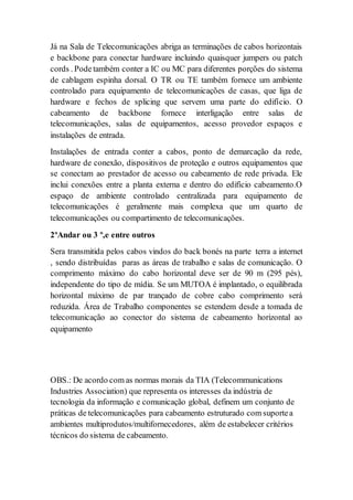 Já na Sala de Telecomunicações abriga as terminações de cabos horizontais
e backbone para conectar hardware incluindo quaisquer jumpers ou patch
cords . Podetambém conter a IC ou MC para diferentes porções do sistema
de cablagem espinha dorsal. O TR ou TE também fornece um ambiente
controlado para equipamento de telecomunicações de casas, que liga de
hardware e fechos de splicing que servem uma parte do edifício. O
cabeamento de backbone fornece interligação entre salas de
telecomunicações, salas de equipamentos, acesso provedor espaços e
instalações de entrada.
Instalações de entrada conter a cabos, ponto de demarcação da rede,
hardware de conexão, dispositivos de proteção e outros equipamentos que
se conectam ao prestador de acesso ou cabeamento de rede privada. Ele
inclui conexões entre a planta externa e dentro do edifício cabeamento.O
espaço de ambiente controlado centralizada para equipamento de
telecomunicações é geralmente mais complexa que um quarto de
telecomunicações ou compartimento de telecomunicações.
2ºAndar ou 3 º,e entre outros
Sera transmitida pelos cabos vindos do back bonés na parte terra a internet
, sendo distribuídas paras as áreas de trabalho e salas de comunicação. O
comprimento máximo do cabo horizontal deve ser de 90 m (295 pés),
independente do tipo de mídia. Se um MUTOA é implantado, o equilibrada
horizontal máximo de par trançado de cobre cabo comprimento será
reduzida. Área de Trabalho componentes se estendem desde a tomada de
telecomunicação ao conector do sistema de cabeamento horizontal ao
equipamento
OBS.: De acordo com as normas morais da TIA (Telecommunications
Industries Association) que representa os interesses da indústria de
tecnologia da informação e comunicação global, definem um conjunto de
práticas de telecomunicações para cabeamento estruturado com suportea
ambientes multiprodutos/multifornecedores, além de estabelecer critérios
técnicos do sistema de cabeamento.
 