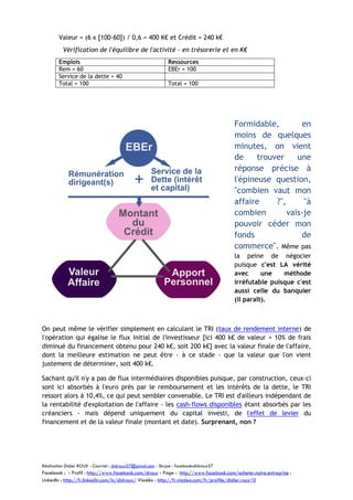 Valeur = (6 x [100-60]) / 0,6 = 400 K€ et Crédit = 240 k€
Vérification de l'équilibre de l'activité - en trésorerie et en K€
Emplois
Rem = 60
Service de la dette = 40
Total = 100

Ressources
EBEr = 100
Total = 100

Formidable,
en
moins de quelques
minutes, on vient
de
trouver
une
réponse précise à
l'épineuse question,
"combien vaut mon
affaire
?",
"à
combien
vais-je
pouvoir céder mon
fonds
de
commerce". Même pas
la peine de négocier
puisque c'est LA vérité
avec
une
méthode
irréfutable puisque c'est
aussi celle du banquier
(il paraît).

On peut même le vérifier simplement en calculant le TRI (taux de rendement interne) de
l'opération qui égalise le flux initial de l'investisseur [ici 400 k€ de valeur + 10% de frais
diminué du financement obtenu pour 240 k€, soit 200 k€] avec la valeur finale de l'affaire,
dont la meilleure estimation ne peut être - à ce stade - que la valeur que l'on vient
justement de déterminer, soit 400 k€.
Sachant qu'il n'y a pas de flux intermédiaires disponibles puisque, par construction, ceux-ci
sont ici absorbés à l'euro près par le remboursement et les intérêts de la dette, le TRI
ressort alors à 10,4%, ce qui peut sembler convenable. Le TRI est d'ailleurs indépendant de
la rentabilité d'exploitation de l'affaire - les cash-flows disponibles étant absorbés par les
créanciers - mais dépend uniquement du capital investi, de l'effet de levier du
financement et de la valeur finale (montant et date). Surprenant, non ?

Réalisation Didier ROUX - Courriel : didroux57@gmail.com - Skype : facebook:didroux57

Facebook : - Profil : http://www.facebook.com/droux - Page : http://www.facebook.com/acheter.notre.entreprise :
LinkedIn : http://fr.linkedin.com/in/didroux/ Viadéo : http://fr.viadeo.com/fr/profile/didier.roux10

 