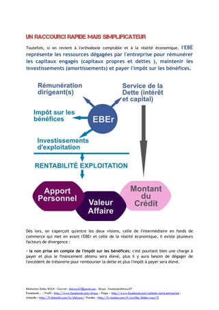 Un raccourci rapide mais simplificateur
l'EBE
représente les ressources dégagées par l'entreprise pour rémunérer
les capitaux engagés (capitaux propres et dettes ), maintenir les
investissements (amortissements) et payer l'impôt sur les bénéfices.
Toutefois, si on revient à l'orthodoxie comptable et à la réalité économique,

Dès lors, on s'aperçoit qu'entre les deux visions, celle de l'intermédiaire en fonds de
commerce qui met en avant l'EBEr et celle de la réalité économique, il existe plusieurs
facteurs de divergence :
- la non prise en compte de l'impôt sur les bénéfices; c'est pourtant bien une charge à
payer et plus le financement obtenu sera élevé, plus il y aura besoin de dégager de
l'excédent de trésorerie pour rembourser la dette et plus l'impôt à payer sera élevé.

Réalisation Didier ROUX - Courriel : didroux57@gmail.com - Skype : facebook:didroux57

Facebook : - Profil : http://www.facebook.com/droux - Page : http://www.facebook.com/acheter.notre.entreprise :
LinkedIn : http://fr.linkedin.com/in/didroux/ Viadéo : http://fr.viadeo.com/fr/profile/didier.roux10

 