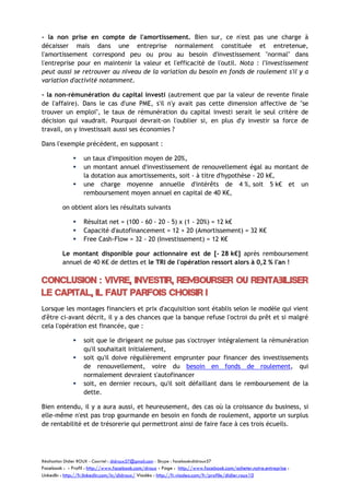 - la non prise en compte de l'amortissement. Bien sur, ce n'est pas une charge à
décaisser mais dans une entreprise normalement constituée et entretenue,
l'amortissement correspond peu ou prou au besoin d'investissement "normal" dans
l'entreprise pour en maintenir la valeur et l'efficacité de l'outil. Nota : l'investissement
peut aussi se retrouver au niveau de la variation du besoin en fonds de roulement s'il y a
variation d'activité notamment.
- la non-rémunération du capital investi (autrement que par la valeur de revente finale
de l'affaire). Dans le cas d'une PME, s'il n'y avait pas cette dimension affective de "se
trouver un emploi", le taux de rémunération du capital investi serait le seul critère de
décision qui vaudrait. Pourquoi devrait-on l'oublier si, en plus d'y investir sa force de
travail, on y investissait aussi ses économies ?
Dans l'exemple précédent, en supposant :




un taux d'imposition moyen de 20%,
un montant annuel d'investissement de renouvellement égal au montant de
la dotation aux amortissements, soit - à titre d'hypothèse - 20 k€,
une charge moyenne annuelle d'intérêts de 4 %, soit 5 k€ et un
remboursement moyen annuel en capital de 40 K€,

on obtient alors les résultats suivants




Résultat net = (100 - 60 - 20 - 5) x (1 - 20%) = 12 k€
Capacité d'autofinancement = 12 + 20 (Amortissement) = 32 K€
Free Cash-Flow = 32 - 20 (Investissement) = 12 K€

Le montant disponible pour actionnaire est de [- 28 k€] après remboursement
annuel de 40 K€ de dettes et le TRI de l'opération ressort alors à 0,2 % l'an !

Conclusion : Vivre, Investir, Rembourser ou rentabiliser
le capital, il faut parfois choisir !
Lorsque les montages financiers et prix d'acquisition sont établis selon le modèle qui vient
d'être ci-avant décrit, il y a des chances que la banque refuse l'octroi du prêt et si malgré
cela l'opération est financée, que :





soit que le dirigeant ne puisse pas s'octroyer intégralement la rémunération
qu'il souhaitait initialement,
soit qu'il doive régulièrement emprunter pour financer des investissements
de renouvellement, voire du besoin en fonds de roulement, qui
normalement devraient s'autofinancer
soit, en dernier recours, qu'il soit défaillant dans le remboursement de la
dette.

Bien entendu, il y a aura aussi, et heureusement, des cas où la croissance du business, si
elle-même n'est pas trop gourmande en besoin en fonds de roulement, apporte un surplus
de rentabilité et de trésorerie qui permettront ainsi de faire face à ces trois écueils.

Réalisation Didier ROUX - Courriel : didroux57@gmail.com - Skype : facebook:didroux57

Facebook : - Profil : http://www.facebook.com/droux - Page : http://www.facebook.com/acheter.notre.entreprise :
LinkedIn : http://fr.linkedin.com/in/didroux/ Viadéo : http://fr.viadeo.com/fr/profile/didier.roux10

 