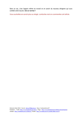 Dans ce cas, c'est l'apport même en travail et en savoir du nouveau dirigeant qui aura
comblé cette lacune. Est-ce normal ?
Vous souhaitez en savoir plus ou réagir, contactez-moi on commentez cet article.

Réalisation Didier ROUX - Courriel : didroux57@gmail.com - Skype : facebook:didroux57

Facebook : - Profil : http://www.facebook.com/droux - Page : http://www.facebook.com/acheter.notre.entreprise :
LinkedIn : http://fr.linkedin.com/in/didroux/ Viadéo : http://fr.viadeo.com/fr/profile/didier.roux10

 