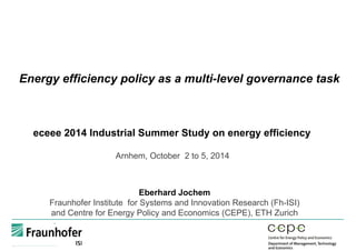 Energy efficiency policy as a multi-level governance task
eceee 2014 Industrial Summer Study on energy efficiency
Arnhem, October 2 to 5, 2014
Eberhard Jochem
Fraunhofer Institute for Systems and Innovation Research (Fh-ISI)
and Centre for Energy Policy and Economics (CEPE), ETH Zurich
 
