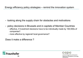 Energy efficiency policy strategies – remind the innovation system
-  looking along the supply chain for obstacles and motivations
- policy decisions in Brussels and in capitals of Member Countries
- effective, if investment decisions have to be individually made by 100.000s of
companies?
- more effective by regional/ local governance?
Does it make a difference ?
 