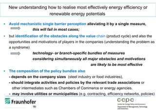 New understanding how to realise most effectively energy efficiency or
renewable energy potentials
§  Avoid mechanistic single barrier perception alleviating it by a single measure,
this will fail in most cases;
§  but identification of the obstacles along the value chain (product cycle) and also the
opportunities and motivations of players in the companies (understanding the problem as
a syndrome)
technology- or branch-specific bundles of measures
considering simultaneously all major obstacles and motivations
are likely to be most effective
§  The composition of the policy bundles also
- depends on the company sizes (steel industry or food industries),
- should integrate activities and policies by the relevant trade associations or
other intermediates such as Chambers of Commerce or energy agencies,
- may involve utilities or municipalities (e.g. contracting, efficiency networks, policies)
 