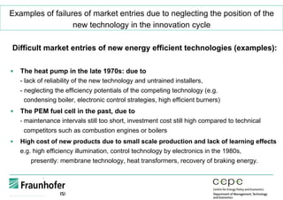 Examples of failures of market entries due to neglecting the position of the
new technology in the innovation cycle
Difficult market entries of new energy efficient technologies (examples):
§  The heat pump in the late 1970s: due to
- lack of reliability of the new technology and untrained installers,
- neglecting the efficiency potentials of the competing technology (e.g.
condensing boiler, electronic control strategies, high efficient burners)
§  The PEM fuel cell in the past, due to
- maintenance intervals still too short, investment cost still high compared to technical
competitors such as combustion engines or boilers
§  High cost of new products due to small scale production and lack of learning effects
e.g. high efficiency illumination, control technology by electronics in the 1980s,
presently: membrane technology, heat transformers, recovery of braking energy.
 
