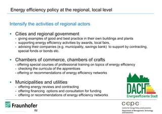 Energy efficiency policy at the regional, local level
Intensify the activities of regional actors
§  Cities and regional government
- giving examples of good and best practice in their own buildings and plants
- supporting energy efficiency activities by awards, local fairs,
- advising their companies (e.g. municipality, savings bank) to support by contracting,
special fonds or bonds etc.
§  Chambers of commerce, chambers of crafts
- offering special courses of professional training on topics of energy efficiency
- checking the curricula of the apprentices
- offering or recommendations of energy efficiency networks
§  Municipalities and utilities
- offering energy reviews and contracting
- offering financing options and consultation for funding
- offering or recommendations of energy efficiency networks
 