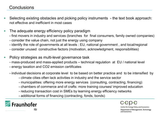 §  Selecting existing obstacles and picking policy instruments - the text book approach:
not effective and inefficient in most cases
§  The adequate energy efficiency policy paradigm
- first movers in industry and services (branches for final consumers, family owned companies)
- consider the value chain, not just the energy using company
- identify the role of governments at all levels : EU, national government , and local/regional
- consider unused constructive factors (motivation, acknowledgment, responsibilities)
§  Policy strategies as multi-level governance task
- mass-produced and mass-applied products – technical regulation at EU / national level
- energy taxation and CO2 emission certificates
- individual decisions at corporate level to be based on better practice and to be intensified by
- climate cities often lack activities in industry and the service sector
- municipalities: offering more energy services (consulting, contracting, financing)
- chambers of commerce and of crafts: more training courses/ improved education
- reducing transaction cost in SMEs by learning energy efficiency networks
- additional forms of financing (contracting, fonds, bonds)
Conclusions
 