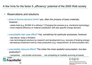 A few hints for the factor 5 „efficiency“ potential of the 2000 Watt society
§  Reservations and solutions
- close to thermo-dynamic limits? yes, often the process of basic materials;
however :
- waste heat (e.g. 80 MW of a refinery) ? Changing the process (e.g. membrane technology)
- more material efficiency or material substitution with less specific energy demand
- unavoidable stair case effect? Yes, sometimes for particular processes, however:
- see above: rarely a limitation
- new technological solutions by research and development (e.g. recovery of braking energy)
- decreasing investment cost by mass production (e.g. measurement & communication tec)
- unavoidable rebound effect? The richer the more wasteful consumption, but also
production?
- companies - not private consumers - are competing on markets surviving at lowest
costs ;
 
