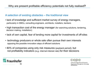 A selection of existing obstacles – the traditional view
• lack of knowledge and sufficient market survey of energy managers,
particularly in SMCs, consulting engineers, architects, installers, bankers
• high transaction cost of the energy manager (for searching solutions, tendering,
decision making, installation)
•  lack of own capital, fear of lending more capital for investments of off-sites
•  technology producers or whole sale often pursue their own interests
opposing the possible innovation steps of efficient solutions
• 80% of companies using only risk measures (payback period), but
not profitability indicators (e.g. internal interest rate) for their decisions
Why are present profitable efficiency potentials not fully realised?
 