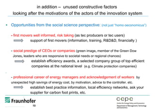 in addition – unused constructive factors
looking after the motivations of the actors of the innovation system
§  Opportunities from the social science perspective: (not just “homo oeconomicus”)
- first movers well informed, risk taking (as tec producers or tec users)
support of first movers (information, training, R&D&D, financially )
- social prestige of CEOs or companies (green image, member of the Green Dow
Jones, leaders who are responsive to societal needs or regional chances)
establish efficiency awards, a selected company group of top efficient
companies at the national level (e.g. Climate protection companies)
§ 
- professional career of energy managers and acknowledgement of workers by
unexpected high savings of energy cost, by motivation, advice to the controller. etc.
establish best practice information, local efficiency networks, ask your
supplier for carbon foot prints, etc.
 